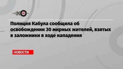 Полиция Кабула сообщила об освобождении 30 мирных жителей, взятых в заложники в ходе нападения - echo.msk.ru - Россия - США - Кабул