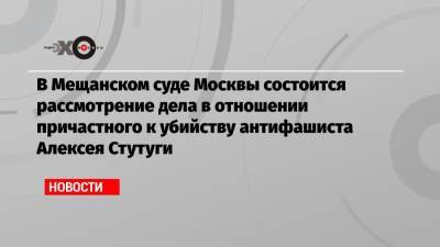 В Мещанском суде Москвы состоится рассмотрение дела в отношении причастного к убийству антифашиста Алексея Стутуги - echo.msk.ru - Москва - респ. Ингушетия