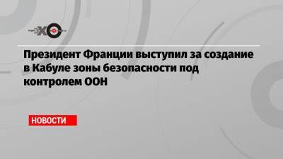 Эммануэль Макрон - Президент Франции выступил за создание в Кабуле зоны безопасности под контролем ООН - echo.msk.ru - Россия - Англия - Франция - Афганистан - Катар