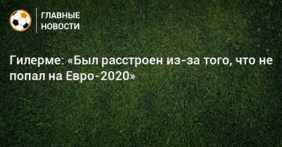 На Евро - Гилерме: «Был расстроен из-за того, что не попал на Евро-2020» - bombardir.ru - Россия - Хорватия