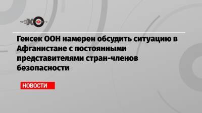 Генсек ООН намерен обсудить ситуацию в Афганистане с постоянными представителями стран-членов безопасности - echo.msk.ru - Россия - Китай - США - Англия - Франция - Афганистан