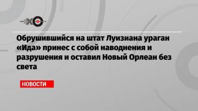 Обрушившийся на штат Луизиана ураган «Ида» принес с собой наводнения и разрушения и оставил Новый Орлеан без света - echo.msk.ru - США - штат Луизиана