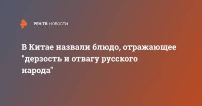 В Китае назвали блюдо, отражающее "дерзость и отвагу русского народа" - ren.tv - Россия - Китай