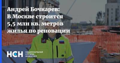 Андрей Бочкарев - Андрей Бочкарев: В Москве строится 5,5 млн кв. метров жилья по реновации - nsn.fm - Москва