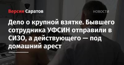 Дело о крупной взятке. Бывшего сотрудника УФСИН отправили в СИЗО, а действующего — под домашний арест - nversia.ru - Саратовская обл. - Саратов