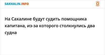 На Сахалине будут судить помощника капитана, из-за которого столкнулись два судна - sakhalin.info - Россия