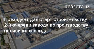 Президент дал старт строительству 2-й очереди завода по производству поливинилхлорида - gazeta.uz - Узбекистан