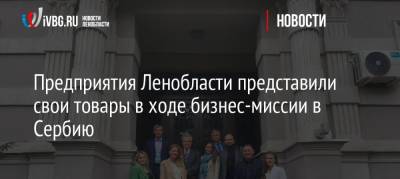 Предприятия Ленобласти представили свои товары в ходе бизнес-миссии в Сербию - ivbg.ru - Украина - Ленинградская обл. - Казахстан - Турция - Сербия