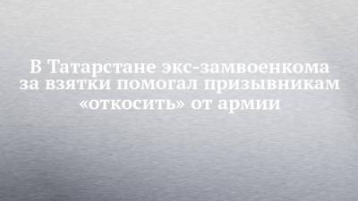 В Татарстане экс-замвоенкома за взятки помогал призывникам «откосить» от армии - chelny-izvest.ru - респ. Татарстан
