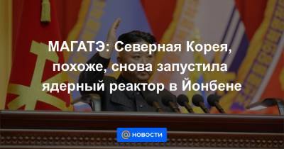 МАГАТЭ: Северная Корея, похоже, снова запустила ядерный реактор в Йонбене - news.mail.ru - КНДР