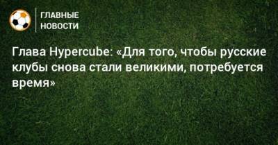 Глава Hypercube: «Для того, чтобы русские клубы снова стали великими, потребуется время» - bombardir.ru - Россия - США