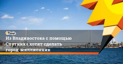 Алексей Чекунков - Из Владивостока с помощью Спутника хотят сделать город-миллионник - ridus.ru - Россия - Приморье край - Владивосток