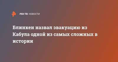 Энтони Блинкен - Блинкен назвал эвакуацию из Кабула одной из самых сложных в истории - ren.tv - США - Афганистан