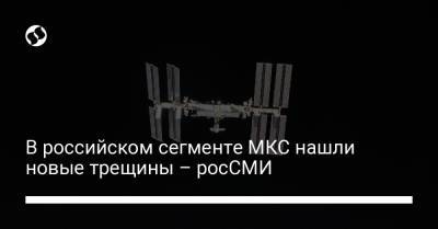 В российском сегменте МКС нашли новые трещины – росСМИ - liga.net - Россия - Украина