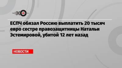 ЕСПЧ обязал Россию выплатить 20 тысяч евро сестре правозащитницы Натальи Эстемировой, убитой 12 лет назад - echo.msk.ru - Москва - Россия - респ. Ингушетия - респ. Чечня