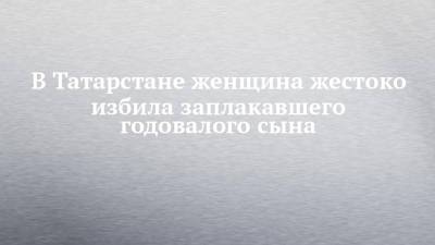 В Татарстане женщина жестоко избила заплакавшего годовалого сына - chelny-izvest.ru - респ. Татарстан - Казань - Самарская обл.