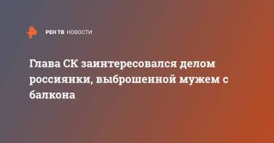 Глава СК заинтересовался делом россиянки, выброшенной мужем с балкона - ren.tv - Екатеринбург