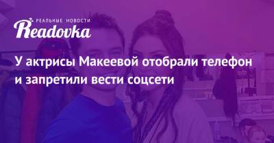 Анастасия Макеева - Роман Мальков - У актрисы Макеевой отобрали телефон и запретили вести соцсети - readovka.ru