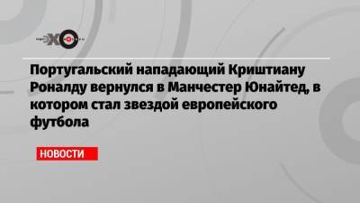 Криштиану Роналду - Португальский нападающий Криштиану Роналду вернулся в Манчестер Юнайтед, в котором стал звездой европейского футбола - echo.msk.ru - Португалия
