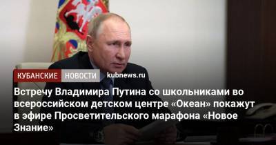 Владимир Путин - Михаил Мишустин - Встречу Владимира Путина со школьниками во всероссийском детском центре «Океан» покажут в эфире Просветительского марафона «Новое Знание» - kubnews.ru - Россия