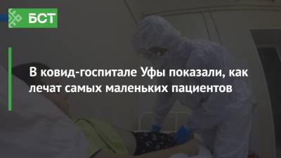 В ковид-госпитале Уфы показали, как лечат самых маленьких пациентов - bash.news - Башкирия - Уфа