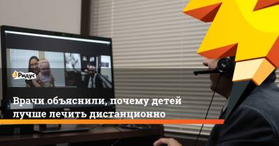 Врачи объяснили, почему детей лучше лечить дистанционно - ridus.ru
