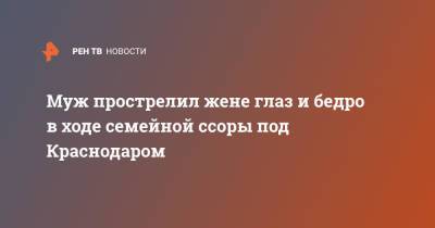 Муж прострелил жене глаз и бедро в ходе семейной ссоры под Краснодаром - ren.tv - Краснодарский край - Краснодар