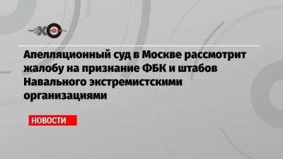 Алексей Навальный - Апелляционный суд в Москве рассмотрит жалобу на признание ФБК и штабов Навального экстремистскими организациями - echo.msk.ru - Москва