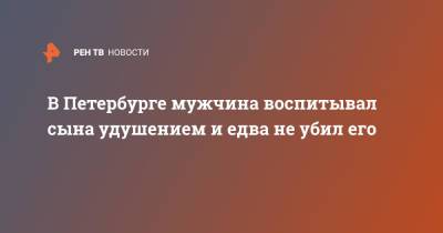 В Петербурге мужчина воспитывал сына удушением и едва не убил его - ren.tv - Санкт-Петербург