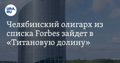 Челябинский олигарх из списка Forbes зайдет в «Титановую долину». Инсайд - ura.news - Россия - Свердловская обл.