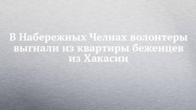В Набережных Челнах волонтеры выгнали из квартиры беженцев из Хакасии - chelny-izvest.ru - Набережные Челны - респ. Хакасия