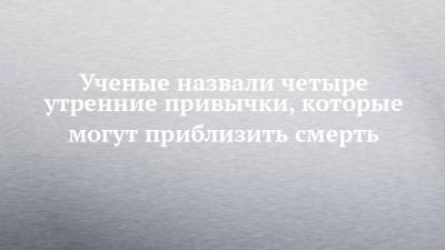Ученые назвали четыре утренние привычки, которые могут приблизить смерть - chelny-izvest.ru - США
