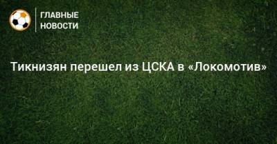 Наир Тикнизян - Тикнизян перешел из ЦСКА в «Локомотив» - bombardir.ru - Москва