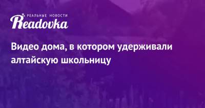 Видео дома, в котором удерживали алтайскую школьницу - readovka.news - Россия