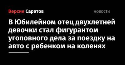 В Юбилейном отец двухлетней девочки стал фигурантом уголовного дела за поездку на авто с ребенком на коленях - nversia.ru - Россия - Саратов - Юбилейный - район Волжский, Саратов
