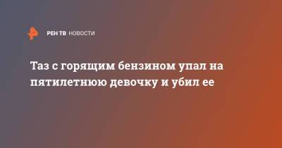 Таз с горящим бензином упал на пятилетнюю девочку и убил ее - ren.tv - Ростовская обл. - Шахты