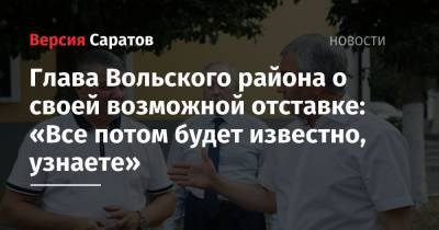 Глава Вольского района о своей возможной отставке: «Все потом будет известно, узнаете» - nversia.ru - район Вольский