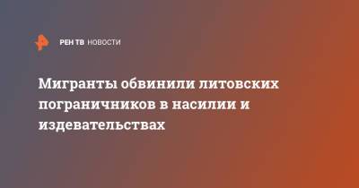 Мигранты обвинили литовских пограничников в насилии и издевательствах - ren.tv - Белоруссия - Литва