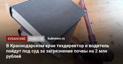 В Краснодарском крае техдиректор и водитель пойдут под суд за загрязнение почвы на 2 млн рублей - kubnews.ru - Краснодарский край - Тимашевск