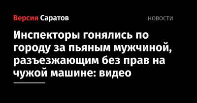 Инспекторы гонялись по городу за пьяным мужчиной, разъезжающим без прав на чужой машине: видео - nversia.ru - Саратов