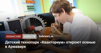 Детский технопарк «Кванториум» откроют осенью в Армавире - kubnews.ru - Краснодарский край
