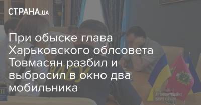 При обыске глава Харьковского облсовета Товмасян разбил и выбросил в окно два мобильника - strana.ua - Украина - Харьков