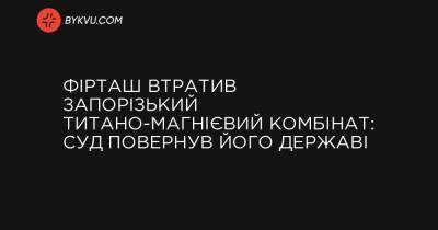 Фірташ втратив Запорізький титано-магнієвий комбінат: суд повернув його державі - bykvu.com - Украина