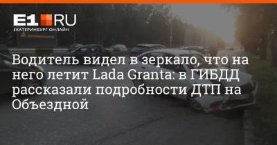 Водитель видел в зеркало, что на него летит Lada Granta: в ГИБДД рассказали подробности ДТП на Объездной - e1.ru - Екатеринбург