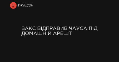 ВАКС відправив Чауса під домашній арешт - bykvu.com - Украина