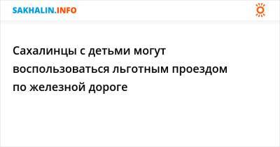 Сахалинцы с детьми могут воспользоваться льготным проездом по железной дороге - sakhalin.info - Россия