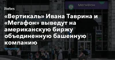 Иван Таврин - «Вертикаль» Ивана Таврина и «Мегафон» выведут на американскую биржу объединенную башенную компанию - forbes.ru