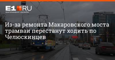 Из-за ремонта Макаровского моста трамваи перестанут ходить по Челюскинцев - e1.ru - Екатеринбург