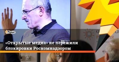 Михаил Ходорковский - «Открытые медиа» не пережили блокировки Роскомнадзором - ridus.ru - Россия