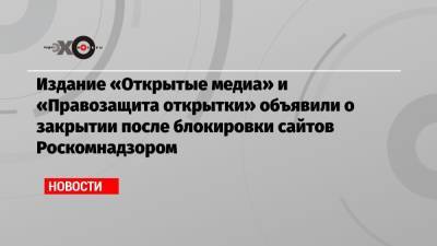 Михаил Ходорковский - Издание «Открытые медиа» и «Правозащита открытки» объявили о закрытии после блокировки сайтов Роскомнадзором - echo.msk.ru